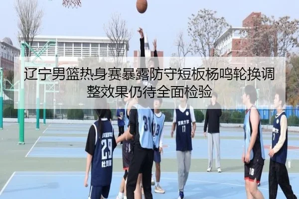 辽宁男篮热身赛暴露防守短板杨鸣轮换调整效果仍待全面检验